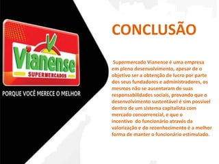 CONCLUSÃO 
Supermercado Vianense é uma empresa 
em pleno desenvolvimento, apesar de o 
objetivo ser a obtenção de lucro por parte 
dos seus fundadores e administradores, os 
mesmos não se ausentaram de suas 
responsabilidades sociais, provando que o 
desenvolvimento sustentável é sim possível 
dentro de um sistema capitalista com 
mercado concorrencial, e que o 
incentivo do funcionário através da 
valorização e do reconhecimento é a melhor 
forma de manter o funcionário estimulado. 
