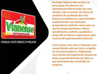 Ao longo desse tempo sempre se 
preocupou em oferecer um 
atendimento diferenciado aos seus 
clientes, não só através da oferta de 
produtos de qualidade das mais 
diversas procedências, como também 
modernizando suas lojas para 
proporcionar conforto e bem estar no 
ato da compra doméstica. Afinal, 
atendimento, conforto, qualidade e 
preço são os fatores responsáveis pelo 
sucesso do Supermercado Vianense. 
Com o passar dos anos o Vianense vem 
conquistando cada vez mais o respeito 
de seus fornecedores e fidelizando 
seus clientes principalmente através do 
forte comprometimento de todos os 
que participam dos resultados da 
empresa. 
 
