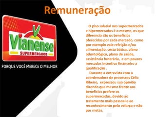 Remuneração 
O piso salarial nos supermercados 
e hipermercados é o mesmo, os que 
diferencia são os benefícios 
oferecidos por cada mercado, como 
por exemplo vale refeição e/ou 
alimentação, cesta básica, plano 
odontológico, plano de saúde, 
assistência funerária, e em poucos 
mercados incentivo financeiro a 
qualificação . 
Durante a entrevista com a 
coordenadora de processos Célia 
Ribeiro, expressou sua opinião 
dizendo que mesmo frente aos 
benefícios prefere os 
supermercados, devido ao 
tratamento mais pessoal e ao 
reconhecimento pelo esforço e não 
por metas. 
 