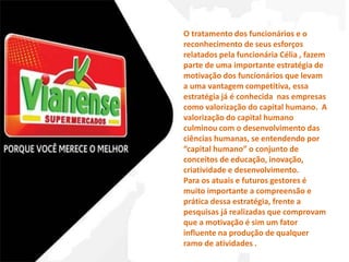 O tratamento dos funcionários e o 
reconhecimento de seus esforços 
relatados pela funcionária Célia , fazem 
parte de uma importante estratégia de 
motivação dos funcionários que levam 
a uma vantagem competitiva, essa 
estratégia já é conhecida nas empresas 
como valorização do capital humano. A 
valorização do capital humano 
culminou com o desenvolvimento das 
ciências humanas, se entendendo por 
“capital humano” o conjunto de 
conceitos de educação, inovação, 
criatividade e desenvolvimento. 
Para os atuais e futuros gestores é 
muito importante a compreensão e 
prática dessa estratégia, frente a 
pesquisas já realizadas que comprovam 
que a motivação é sim um fator 
influente na produção de qualquer 
ramo de atividades . 
 