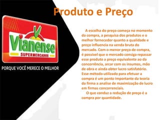 Produto e Preço 
A escolha do preço começa no momento 
da compra, a pesquisa dos produtos e o 
melhor fornecedor quanto a qualidade e 
preço influencia na venda bruta do 
mercado. Com o menor preço de compra, 
é possível que o mercado consiga repassar 
esse produto a preço equivalente ao da 
concorrência, arcar com os insumos, mão 
de obra e ainda obter lucro satisfatório. 
Esse método utilizado para efetuar a 
compra é um ponto importante da teoria 
da firma a analise de maximização de lucro 
em firmas concorrenciais. 
O que conduz a redução de preço é a 
compra por quantidade. 
 
