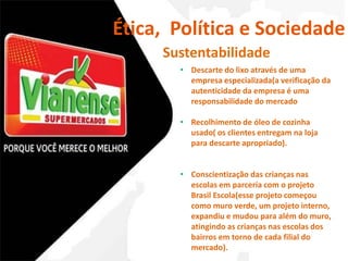 Ética, Política e Sociedade 
Sustentabilidade 
• Descarte do lixo através de uma 
empresa especializada(a verificação da 
autenticidade da empresa é uma 
responsabilidade do mercado 
• Recolhimento de óleo de cozinha 
usado( os clientes entregam na loja 
para descarte apropriado). 
• Conscientização das crianças nas 
escolas em parceria com o projeto 
Brasil Escola(esse projeto começou 
como muro verde, um projeto interno, 
expandiu e mudou para além do muro, 
atingindo as crianças nas escolas dos 
bairros em torno de cada filial do 
mercado). 
 