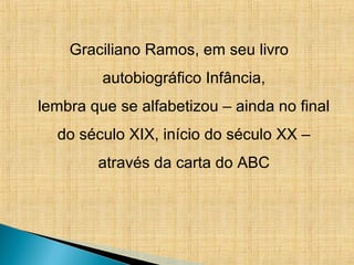 Graciliano Ramos, em seu livro
autobiográfico Infância,
lembra que se alfabetizou – ainda no final
do século XIX, início do século XX –
através da carta do ABC
 