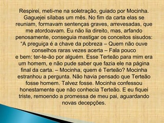 Respirei, meti-me na soletração, guiado por Mocinha.
Gaguejei sílabas um mês. No fim da carta elas se
reuniam, formavam sentenças graves, arrevesadas, que
me atordoavam. Eu não lia direito, mas, arfando
penosamente, conseguia mastigar os conceitos sisudos:
“A preguiça é a chave da pobreza – Quem não ouve
conselhos raras vezes acerta – Fala pouco
e bem: ter-te-ão por alguém. Esse Terteão para mim era
um homem, e não pude saber que fazia ele na página
final da carta. – Mocinha, quem é Terteão? Mocinha
estranhou a pergunta. Não havia pensado que Terteão
fosse homem. Talvez fosse. Mocinha confessou
honestamente que não conhecia Terteão. E eu fiquei
triste, remoendo a promessa de meu pai, aguardando
novas decepções.
 