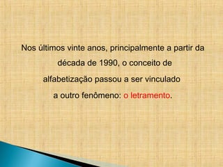 Nos últimos vinte anos, principalmente a partir da
década de 1990, o conceito de
alfabetização passou a ser vinculado
a outro fenômeno: o letramento.
 