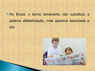 No Brasil, o termo letramento não substituiu a
palavra alfabetização, mas aparece associada a
ela.
 