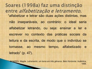 “alfabetizar e letrar são duas ações distintas, mas
não inseparáveis, ao contrário: o ideal seria
alfabetizar letrando, ou seja: ensinar a ler e
escrever no contexto das práticas sociais da
leitura e da escrita, de modo que o indivíduo se
tornasse, ao mesmo tempo, alfabetizado e
letrado” (p. 47).
SOARES, Magda. Letramento: um tema em três gêneros. Belo Horizonte: Autêntica,
1998.
 