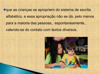 que as crianças se apropriem do sistema de escrita
alfabético, e essa apropriação não se dá, pelo menos
para a maioria das pessoas, espontaneamente,
valendo-se do contato com textos diversos.
 
