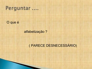 O que é
alfabetização ?
( PARECE DESNECESSÁRIO)
 