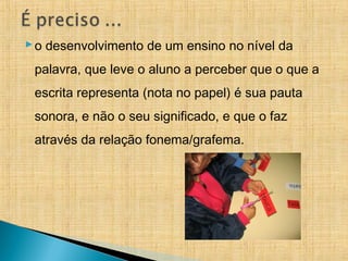 o desenvolvimento de um ensino no nível da
palavra, que leve o aluno a perceber que o que a
escrita representa (nota no papel) é sua pauta
sonora, e não o seu significado, e que o faz
através da relação fonema/grafema.
 