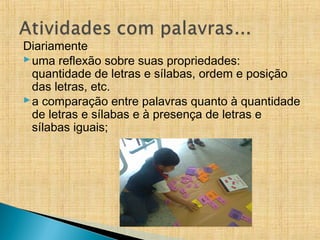 Diariamente
uma reflexão sobre suas propriedades:
quantidade de letras e sílabas, ordem e posição
das letras, etc.
a comparação entre palavras quanto à quantidade
de letras e sílabas e à presença de letras e
sílabas iguais;
 