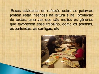 Essas atividades de reflexão sobre as palavras
podem estar inseridas na leitura e na produção
de textos, uma vez que são muitos os gêneros
que favorecem esse trabalho, como os poemas,
as parlendas, as cantigas, etc
 