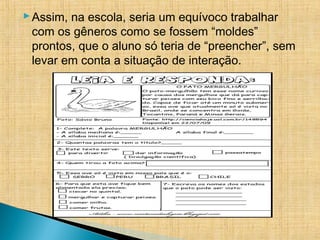 Assim, na escola, seria um equívoco trabalhar
com os gêneros como se fossem “moldes”
prontos, que o aluno só teria de “preencher”, sem
levar em conta a situação de interação.
 