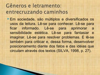 Em sociedade, são múltiplos e diversificados os
usos da leitura. Lê-se para conhecer. Lê-se para
ficar informado. Lê-se para aprimorar a
sensibilidade estética. Lê-se para fantasiar e
imaginar. Lê-se para resolver problemas. E lê-se
também para criticar e, dessa forma, desenvolver
posicionamento diante dos fatos e das idéias que
circulam através dos textos (SILVA, 1998, p. 27).
 