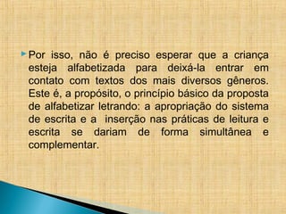 Por isso, não é preciso esperar que a criança
esteja alfabetizada para deixá-la entrar em
contato com textos dos mais diversos gêneros.
Este é, a propósito, o princípio básico da proposta
de alfabetizar letrando: a apropriação do sistema
de escrita e a inserção nas práticas de leitura e
escrita se dariam de forma simultânea e
complementar.
 