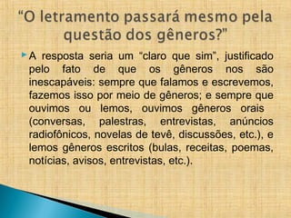 A resposta seria um “claro que sim”, justificado
pelo fato de que os gêneros nos são
inescapáveis: sempre que falamos e escrevemos,
fazemos isso por meio de gêneros; e sempre que
ouvimos ou lemos, ouvimos gêneros orais
(conversas, palestras, entrevistas, anúncios
radiofônicos, novelas de tevê, discussões, etc.), e
lemos gêneros escritos (bulas, receitas, poemas,
notícias, avisos, entrevistas, etc.).
 