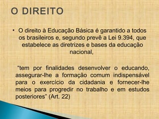O DIREITO
• O direito à Educação Básica é garantido a todos
os brasileiros e, segundo prevê a Lei 9.394, que
estabelece as diretrizes e bases da educação
nacional,
“tem por finalidades desenvolver o educando,
assegurar-lhe a formação comum indispensável
para o exercício da cidadania e fornecer-lhe
meios para progredir no trabalho e em estudos
posteriores” (Art. 22)
 
