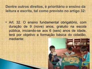 Dentre outros direitos, é prioritário o ensino da
leitura e escrita, tal como previsto no artigo 32:
• Art. 32. O ensino fundamental obrigatório, com
duração de 9 (nove) anos, gratuito na escola
pública, iniciando-se aos 6 (seis) anos de idade,
terá por objetivo a formação básica do cidadão,
mediante:
 
