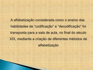 A alfabetização considerada como o ensino das
habilidades de “codificação” e “decodificação” foi
transposta para a sala de aula, no final do século
XIX, mediante a criação de diferentes métodos de
alfabetização
 