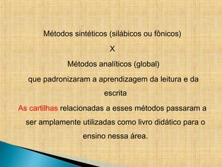 Métodos sintéticos (silábicos ou fônicos)
X
Métodos analíticos (global)
que padronizaram a aprendizagem da leitura e da
escrita
As cartilhas relacionadas a esses métodos passaram a
ser amplamente utilizadas como livro didático para o
ensino nessa área.
 