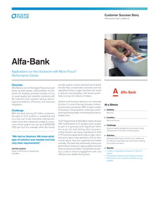 Overview
Alfa-Bank is one of the largest Russian private
banks by total capital, credit portfolio, and de-
posits. Its strategic priorities include a focus
on asset quality and reliability combined with
the industry’s best customer service, techno-
logical excellence, efficiency, and business
integration.
Challenge
With the bank serving 22 million customers,
the load on its IT systems is substantial, and
so is the cost of any downtime. Internal esti-
mates show that unplanned outage to a busi-
ness-critical system can cost up to $200,000
USD per hour. For example, when the money
transfer system is down, the bank has to forfeit
transfer fees, compensate customers and risk
reputation losses. Longer downtime can result
in lawsuits and penalties, with losses poten-
tially running into millions of dollars.
System performance testing is an essential
function: it is one of the key business continu-
ity assurance processes. With a large number
of business-critical systems, meticulous enter-
prise load testing helps minimize performance-
related risks.
The IT Department at Alfa-Bank makes at least
300 modifications to IT systems each quarter
as part of a growing trend. Significant effort
has to go into load testing when business-
critical systems are being maintained. A total
of 75 business applications play a major role in
the bank’s day-to-day operations. Due to their
critical nature, they are supported and tested
centrally. The bank also extensively outsources
performance testing to appropriately licensed
external service providers. Competitive tender-
ing is used to secure engagement with cost
effective and reliable third parties.
Alfa-Bank
Applications run like clockwork with Micro Focus®
Performance Center.
Customer Success Story
Performance Center, LoadRunner
At a Glance
	Industry
	Banking
	Location
	 Moscow, Russia
	Challenge
	 Improve quality management processes during 	
	 development of business-critical systems.
	Solution
	 Selected Performance Center and LoadRunner 	
	 for effective load balancing, performance testing 	
	 and quality assurance.
	Results
+	 Create an integrated workspace for teams of
testers.
+	 Standardize enterprise load testing processes.
+	 Minimize the risk of system downtime during
updates.
“We had no illusions. We knew what
type of solution was needed and had
very clear requirements.”
ANTON ISANIN
Head of Performance Department,
Alfa-Bank
 