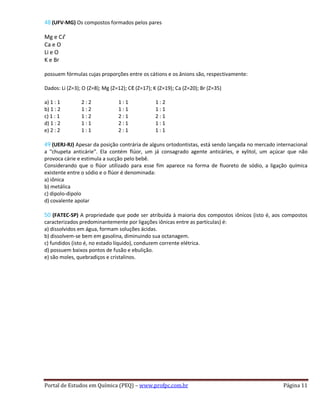 48 (UFV-MG) Os compostos formados pelos pares
Mg e Cℓ
Ca e O
Li e O
K e Br
possuem fórmulas cujas proporções entre os cátions e os ânions são, respectivamente:
Dados: Li (Z=3); O (Z=8); Mg (Z=12); Cℓ (Z=17); K (Z=19); Ca (Z=20); Br (Z=35)
a) 1 : 1 2 : 2 1 : 1 1 : 2
b) 1 : 2 1 : 2 1 : 1 1 : 1
c) 1 : 1 1 : 2 2 : 1 2 : 1
d) 1 : 2 1 : 1 2 : 1 1 : 1
e) 2 : 2 1 : 1 2 : 1 1 : 1
49 (UERJ-RJ) Apesar da posição contrária de alguns ortodontistas, está sendo lançada no mercado internacional
a "chupeta anticárie". Ela contém flúor, um já consagrado agente anticáries, e xylitol, um açúcar que não
provoca cárie e estimula a sucção pelo bebê.
Considerando que o flúor utilizado para esse fim aparece na forma de fluoreto de sódio, a ligação química
existente entre o sódio e o flúor é denominada:
a) iônica
b) metálica
c) dipolo-dipolo
d) covalente apolar
50 (FATEC-SP) A propriedade que pode ser atribuída à maioria dos compostos iônicos (isto é, aos compostos
caracterizados predominantemente por ligações iônicas entre as partículas) é:
a) dissolvidos em água, formam soluções ácidas.
b) dissolvem-se bem em gasolina, diminuindo sua octanagem.
c) fundidos (isto é, no estado líquido), conduzem corrente elétrica.
d) possuem baixos pontos de fusão e ebulição.
e) são moles, quebradiços e cristalinos.
Portal de Estudos em Química (PEQ) – www.profpc.com.br Página 11
 