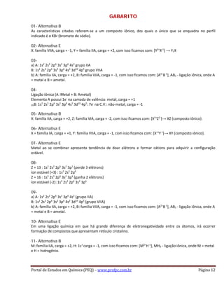 GABARITO
01- Alternativa B
As características citadas referem-se a um composto iônico, dos quais o único que se enquadra no perfil
indicado é o KBr (brometo de sódio).
02- Alternativa E
X: família VIIA, carga = -1, Y = família IIA, carga = +2, com isso ficamos com: [Y2+
X-1
] → Y2X
03-
a) A: 1s2
2s2
2p6
3s2
3p6
4s2
grupo IIA
B: 1s2
2s2
2p6
3s2
3p6
4s2
3d10
4p5
grupo VIIA
b) A: família IIA, carga = +2, B: família VIIA, carga = -1, com isso ficamos com: [A2+
B-1
], AB2 - ligação iônica, onde A
= metal e B = ametal.
04-
Ligação iônica (A: Metal + B: Ametal)
Elemento A possui 1e-
na camada de valência: metal, carga = +1
35B: 1s2
2s2
2p6
3s2
3p6
4s2
3d10
4p5
: 7e-
na C.V.: não-metal, carga = -1
05- Alternativa B
X: família IIA, carga = +2, Z: família VIA, carga = -2, com isso ficamos com: [X2+
Z2-
]→ XZ (composto iônico).
06- Alternativa E
X = família IA, carga = +1, Y: família VIIA, carga = -1, com isso ficamos com: [X+1
Y-1
]→ XY (composto iônico).
07- Alternativa E
Metal ao se combinar apresenta tendência de doar elétrons e formar cátions para adquirir a configuração
estável.
08-
Z = 13 : 1s2
2s2
2p6
3s2
3p1
(perde 3 elétrons)
íon estável (+3) : 1s2
2s2
2p6
Z = 16 : 1s2
2s2
2p6
3s2
3p4
(ganha 2 elétrons)
íon estável (-2): 1s2
2s2
2p6
3s2
3p6
09-
a) A: 1s2
2s2
2p6
3s2
3p6
4s2
(grupo IIA)
B: 1s2
2s2
2p6
3s2
3p6
4s2
3d10
4p5
(grupo VIIA)
b) A: família IIA, carga = +2, B: família VIIA, carga = -1, com isso ficamos com: [A2+
B-1
], AB2 - ligação iônica, onde A
= metal e B = ametal.
10- Alternativa E
Em uma ligação química em que há grande diferença de eletronegatividade entre os átomos, irá ocorrer
formação de compostos que apresentam retículo cristalino.
11- Alternativa B
M: família IIA, carga = +2, H: 1s1
carga = -1, com isso ficamos com: [M2+
H-1
], MH2 - ligação iônica, onde M = metal
e H = hidrogênio.
Portal de Estudos em Química (PEQ) – www.profpc.com.br Página 12
 