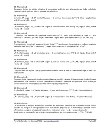 12- Alternativa B
Compostos iônicos são sólidos cristalinos à temperatura ambiente, com altos pontos de fusão e ebulição,
conduzem eletricidade em solução aquosa e puros fundidos.
13- Alternativa B
M: família IIA, carga = +2, Cℓ: família VIIA, carga = -1, com isso ficamos com: [M2+
Cℓ-1
], MCℓ2 - ligação iônica,
onde M = metal e Cℓ = ametal.
14- Alternativa C
12A: família IIA, carga = +2, 15B: família VA, carga = -3, com isso ficamos com: [A2+
B3-
], A3B2 - ligação iônica, onde A
= metal e B = ametal.
15- Alternativa B
O composto com fórmula A2B3 apresenta fórmula iônica A3+
B2-
, sendo que o elemento A carga = +3 está
localizado na família IIIA (CV = ns2
np3
) e o elemento B carga = -2 está localizado na família VIA (CV = ns2
np4
).
16- Alternativa D
O composto com fórmula XY3 apresenta fórmula iônica X3+
Y1-
, sendo que o elemento X carga = +3 está localizado
na família IIIA (CV = ns2
np3
) e o elemento Y carga = -1 está localizado na família VIIA (CV = ns2
np5
).
17- Alternativa C
56A: família IIA, carga = +2, 34B: família VIA, carga = -2, com isso ficamos com: [A2+
B-2
], AB - ligação iônica, onde A
= metal e B = ametal.
18- Alternativa B
12A: família IIA, carga = +2, B: família VIIA, carga = -1, com isso ficamos com: [A2+
B-1
], AB2 - ligação iônica, onde A
= metal e B = ametal.
19- Alternativa E
Composto iônico é aquele cuja ligação estabelecida entre metal e ametal é denominada ligação iônica ou
eletrovalente.
20- Alternativa D
Composto iônico é aquele cuja ligação estabelecida entre metal (K) e ametal (F) é denominada ligação iônica ou
eletrovalente. Este composto é sólido à temperatura ambiente, apresenta alto ponto de fusão e ebulição,
conduz eletricidade em solução aquosa e no estado líquido puro (fundido).
21- Alternativa D
3X = família IA, carga = +1, 8Y: família VIA, carga = -2, com isso ficamos com: [X+1
Y-2
]→ X2Y (composto iônico).
22- Alternativa E
19X = família IA, carga = +1, 17Y: família 7A, carga = -1, com isso ficamos com: [X+1
Y-1
]→ XY (composto iônico).
23- Alternativa D
De acordo com as energias de ionização fornecidas dos elementos, conclui-se que o elemento IV com valores
elevados nas energias de ionização corresponde a um ametal. Enquanto que os elementos I, II e III com valores
inferiores de energia de ionização, correspondem a metais com cargas +1, +2 e +1, respectivamente.
Sendo assim, as combinações que originam compostos iônicos são entre os elementos: I e IV, II e IV, III e IV.
Portal de Estudos em Química (PEQ) – www.profpc.com.br Página 13
 