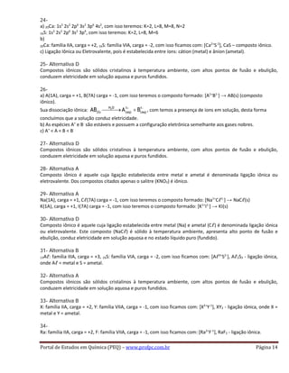 24-
a) 20Ca: 1s2
2s2
2p6
3s2
3p6
4s2
, com isso teremos: K=2, L=8, M=8, N=2
16S: 1s2
2s2
2p6
3s2
3p4
, com isso teremos: K=2, L=8, M=6
b)
20Ca: família IIA, carga = +2, 16S: família VIA, carga = -2, com isso ficamos com: [Ca2+
S-2
], CaS – composto iônico.
c) Ligação Iônica ou Eletrovalente, pois é estabelecida entre íons: cátion (metal) e ânion (ametal).
25- Alternativa D
Compostos iônicos são sólidos cristalinos à temperatura ambiente, com altos pontos de fusão e ebulição,
conduzem eletricidade em solução aquosa e puros fundidos.
26-
a) A(1A), carga = +1, B(7A) carga = -1, com isso teremos o composto formado: [A1+
B1-
] → AB(s) (composto
iônico).
Sua dissociação iônica: 2H O 1 1
(S) (aq) (aq)AB A B+ −
→ + , com temos a presença de íons em solução, desta forma
concluímos que a solução conduz eletricidade.
b) As espécies A+
e B-
são estáveis e possuem a configuração eletrônica semelhante aos gases nobres.
c) A+
< A < B < B-
27- Alternativa D
Compostos iônicos são sólidos cristalinos à temperatura ambiente, com altos pontos de fusão e ebulição,
conduzem eletricidade em solução aquosa e puros fundidos.
28- Alternativa A
Composto iônico é aquele cuja ligação estabelecida entre metal e ametal é denominada ligação iônica ou
eletrovalente. Dos compostos citados apenas o salitre (KNO3) é iônico.
29- Alternativa A
Na(1A), carga = +1, Cℓ(7A) carga = -1, com isso teremos o composto formado: [Na1+
Cℓ1-
] → NaCℓ(s)
K(1A), carga = +1, I(7A) carga = -1, com isso teremos o composto formado: [K1+
I1-
] → KI(s)
30- Alternativa D
Composto iônico é aquele cuja ligação estabelecida entre metal (Na) e ametal (Cℓ) é denominada ligação iônica
ou eletrovalente. Este composto (NaCℓ) é sólido à temperatura ambiente, apresenta alto ponto de fusão e
ebulição, conduz eletricidade em solução aquosa e no estado líquido puro (fundido).
31- Alternativa B
13Aℓ: família IIIA, carga = +3, 16S: família VIA, carga = -2, com isso ficamos com: [Aℓ3+
S2-
], Aℓ2S3 - ligação iônica,
onde Aℓ = metal e S = ametal.
32- Alternativa A
Compostos iônicos são sólidos cristalinos à temperatura ambiente, com altos pontos de fusão e ebulição,
conduzem eletricidade em solução aquosa e puros fundidos.
33- Alternativa B
X: família IIA, carga = +2, Y: família VIIA, carga = -1, com isso ficamos com: [X2+
Y-1
], XY2 - ligação iônica, onde X =
metal e Y = ametal.
34-
Ra: família IIA, carga = +2, F: família VIIA, carga = -1, com isso ficamos com: [Ra2+
F-1
], RaF2 - ligação iônica.
Portal de Estudos em Química (PEQ) – www.profpc.com.br Página 14
 