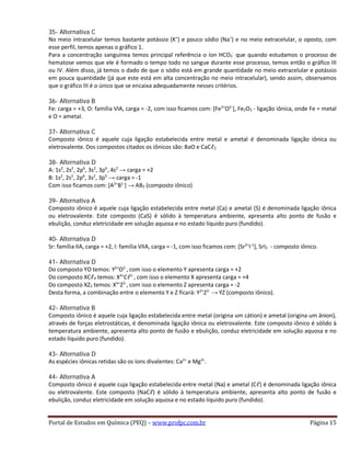 35- Alternativa C
No meio intracelular temos bastante potássio (K+
) e pouco sódio (Na+
) e no meio extracelular, o oposto, com
esse perfil, temos apenas o gráfico 1.
Para a concentração sanguínea temos principal referência o íon HCO3
-
que quando estudamos o processo de
hematose vemos que ele é formado o tempo todo no sangue durante esse processo, temos então o gráfico III
ou IV. Além disso, já temos o dado de que o sódio está em grande quantidade no meio extracelular e potássio
em pouca quantidade (já que este está em alta concentração no meio intracelular), sendo assim, observamos
que o gráfico III é o único que se encaixa adequadamente nesses critérios.
36- Alternativa B
Fe: carga = +3, O: família VIA, carga = -2, com isso ficamos com: [Fe3+
O2-
], Fe2O3 - ligação iônica, onde Fe = metal
e O = ametal.
37- Alternativa C
Composto iônico é aquele cuja ligação estabelecida entre metal e ametal é denominada ligação iônica ou
eletrovalente. Dos compostos citados os iônicos são: BaO e CaCℓ2
38- Alternativa D
A: 1s2
, 2s2
, 2p6
, 3s2
, 3p6
, 4s2
→ carga = +2
B: 1s2
, 2s2
, 2p6
, 3s2
, 3p5
→ carga = -1
Com isso ficamos com: [A2+
B1-
] → AB2 (composto iônico)
39- Alternativa A
Composto iônico é aquele cuja ligação estabelecida entre metal (Ca) e ametal (S) é denominada ligação iônica
ou eletrovalente. Este composto (CaS) é sólido à temperatura ambiente, apresenta alto ponto de fusão e
ebulição, conduz eletricidade em solução aquosa e no estado líquido puro (fundido).
40- Alternativa D
Sr: família IIA, carga = +2, I: família VIIA, carga = -1, com isso ficamos com: [Sr2+
I-1
], SrI2 - composto iônico.
41- Alternativa D
Do composto YO temos: Y2+
O2-
, com isso o elemento Y apresenta carga = +2
Do composto XCℓ4 temos: X4+
Cℓ1-
, com isso o elemento X apresenta carga = +4
Do composto XZ2 temos: X4+
Z2-
, com isso o elemento Z apresenta carga = -2
Desta forma, a combinação entre o elemento Y e Z ficará: Y2+
Z2-
→ YZ (composto iônico).
42- Alternativa B
Composto iônico é aquele cuja ligação estabelecida entre metal (origina um cátion) e ametal (origina um ânion),
através de forças eletrostáticas, é denominada ligação iônica ou eletrovalente. Este composto iônico é sólido à
temperatura ambiente, apresenta alto ponto de fusão e ebulição, conduz eletricidade em solução aquosa e no
estado líquido puro (fundido).
43- Alternativa D
As espécies iônicas retidas são os íons divalentes: Ca2+
e Mg2+
.
44- Alternativa A
Composto iônico é aquele cuja ligação estabelecida entre metal (Na) e ametal (Cℓ) é denominada ligação iônica
ou eletrovalente. Este composto (NaCℓ) é sólido à temperatura ambiente, apresenta alto ponto de fusão e
ebulição, conduz eletricidade em solução aquosa e no estado líquido puro (fundido).
Portal de Estudos em Química (PEQ) – www.profpc.com.br Página 15
 