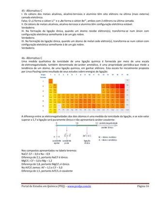 45- Alternativa C
I. Os cátions dos metais alcalinos, alcalino-terrosos e alumínio têm oito elétrons na última (mais externa)
camada eletrônica.
Falso. O 3Li forma o cátion Li1+
e o 4Be forma o cátion Be2+
, ambos com 2 elétrons na última camada.
II. Os cátions de metais alcalinos, alcalino-terrosos e alumínio têm configuração eletrônica estável.
Verdadeiro.
III. Na formação da ligação iônica, quando um átomo recebe elétrons(s), transforma-se num ânion com
configuração eletrônica semelhante à de um gás nobre.
Verdadeiro.
IV. Na formação da ligação iônica, quando um átomo de metal cede elétron(s), transforma-se num cátion com
configuração eletrônica semelhante à de um gás nobre.
Verdadeiro.
46- Alternativa C
Uma medida qualitativa da ionicidade de uma ligação química é fornecida por meio de uma escala
de eletronegatividade, também denominada de caráter ametálico, é uma propriedade periódica que mede a
tendência de um átomo, de uma ligação química, em ganhar elétrons. Esta escala foi inicialmente proposta
por Linus Pauling como resultado de seus estudos sobre energias de ligação:
A diferença entre as eletronegatividades dos dois átomos é uma medida da ionicidade da ligação, e se este valor
superar a 1,7 a ligação será puramente iônica e não apresentará caráter covalente:
Nos compostos apresentados na tabela teremos:
NaCℓ: Cℓ – 3,0 e Na – 0,9
Diferença de 2,1, portanto NaCℓ é iônico.
MgCℓ2: Cℓ – 3,0 e Mg – 1,2
Diferença de 1,8, portanto MgCℓ2 é iônico.
No AℓCℓ3 temos: Aℓ – 1,5 e Cℓ – 3,0
Diferença de 1,5, portanto AℓCℓ3 é covalente
Portal de Estudos em Química (PEQ) – www.profpc.com.br Página 16
 