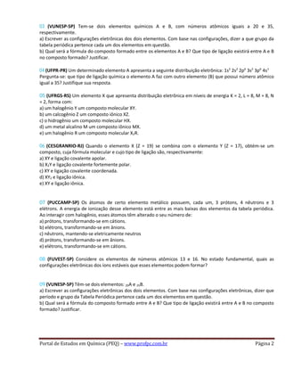 03 (VUNESP-SP) Tem-se dois elementos químicos A e B, com números atômicos iguais a 20 e 35,
respectivamente.
a) Escrever as configurações eletrônicas dos dois elementos. Com base nas configurações, dizer a que grupo da
tabela periódica pertence cada um dos elementos em questão.
b) Qual será a fórmula do composto formado entre os elementos A e B? Que tipo de ligação existirá entre A e B
no composto formado? Justificar.
04 (UFPR-PR) Um determinado elemento A apresenta a seguinte distribuição eletrônica: 1s2
2s2
2p6
3s2
3p6
4s1
Pergunta-se: que tipo de ligação química o elemento A faz com outro elemento (B) que possui número atômico
igual a 35? Justifique sua resposta.
05 (UFRGS-RS) Um elemento X que apresenta distribuição eletrônica em níveis de energia K = 2, L = 8, M = 8, N
= 2, forma com:
a) um halogênio Y um composto molecular XY.
b) um calcogênio Z um composto iônico XZ.
c) o hidrogênio um composto molecular HX.
d) um metal alcalino M um composto iônico MX.
e) um halogênio R um composto molecular X2R.
06 (CESGRANRIO-RJ) Quando o elemento X (Z = 19) se combina com o elemento Y (Z = 17), obtém-se um
composto, cuja fórmula molecular e cujo tipo de ligação são, respectivamente:
a) XY e ligação covalente apolar.
b) X2Y e ligação covalente fortemente polar.
c) XY e ligação covalente coordenada.
d) XY2 e ligação iônica.
e) XY e ligação iônica.
07 (PUCCAMP-SP) Os átomos de certo elemento metálico possuem, cada um, 3 prótons, 4 nêutrons e 3
elétrons. A energia de ionização desse elemento está entre as mais baixas dos elementos da tabela periódica.
Ao interagir com halogênio, esses átomos têm alterado o seu número de:
a) prótons, transformando-se em cátions.
b) elétrons, transformando-se em ânions.
c) nêutrons, mantendo-se eletricamente neutros
d) prótons, transformando-se em ânions.
e) elétrons, transformando-se em cátions.
08 (FUVEST-SP) Considere os elementos de números atômicos 13 e 16. No estado fundamental, quais as
configurações eletrônicas dos íons estáveis que esses elementos podem formar?
09 (VUNESP-SP) Têm-se dois elementos: 20A e 35B.
a) Escrever as configurações eletrônicas dos dois elementos. Com base nas configurações eletrônicas, dizer que
período e grupo da Tabela Periódica pertence cada um dos elementos em questão.
b) Qual será a fórmula do composto formado entre A e B? Que tipo de ligação existirá entre A e B no composto
formado? Justificar.
Portal de Estudos em Química (PEQ) – www.profpc.com.br Página 2
 