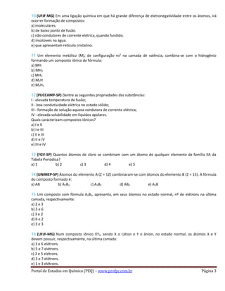 10 (UFJF-MG) Em uma ligação química em que há grande diferença de eletronegatividade entre os átomos, irá
ocorrer formação de compostos:
a) moleculares.
b) de baixo ponto de fusão.
c) não-condutores de corrente elétrica, quando fundido.
d) insolúveis na água.
e) que apresentam retículo cristalino.
11 Um elemento metálico (M), de configuração ns2
na camada de valência, combina-se com o hidrogênio
formando um composto iônico de fórmula:
a) MH
b) MH2
c) MH3
d) M2H
e) M2H3
12 (PUCCAMP-SP) Dentre as seguintes propriedades das substâncias:
I - elevada temperatura de fusão;
II - boa condutividade elétrica no estado sólido;
III - formação de solução aquosa condutora de corrente elétrica;
IV - elevada solubilidade em líquidos apolares.
Quais caracterizam compostos iônicos?
a) I e II
b) I e III
c) II e III
d) II e IV
e) III e IV
13 (FGV-SP) Quantos átomos de cloro se combinam com um átomo de qualquer elemento da família IIA da
Tabela Periódica?
a) 1 b) 2 c) 3 d) 4 e) 5
14 (UNIMEP-SP) Átomos do elemento A (Z = 12) combinaram-se com átomos do elemento B (Z = 15). A fórmula
do composto formado é:
a) AB b) A2B3 c) A3B2 d) AB2 e) A3B
15 Um composto com fórmula A2B3, apresenta, em seus átomos no estado normal, nº de elétrons na última
camada, respectivamente:
a) 2 e 3
b) 3 e 6
c) 3 e 2
d) 6 e 2
e) 3 e 3
16 (UFJF-MG) Num composto iônico XY3, sendo X o cátion e Y o ânion, no estado normal, os átomos X e Y
devem possuir, respectivamente, na última camada:
a) 3 e 6 elétrons.
b) 5 e 7 elétrons.
c) 2 e 5 elétrons.
d) 3 e 7 elétrons.
e) 1 e 3 elétrons.
Portal de Estudos em Química (PEQ) – www.profpc.com.br Página 3
 