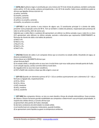 28 (UFAL-AL) A pólvora negra é constituída por uma mistura de 75 % de nitrato de potássio, também conhecido
como salitre, 15 % de carvão, carbono principalmente, e de 10 % de enxofre. Sobre essas substâncias pode-se
afirmar que ligações iônicas ocorrem no
a) salitre, somente.
b) enxofre, somente.
c) carbono, somente.
d) salitre e no enxofre, somente.
e) enxofre, no carbono e no salitre.
29 (CFT-SC) O sal de cozinha é uma mistura de alguns sais. O constituinte principal é o cloreto de sódio,
presente numa proporção acima de 99 %. Tem-se também o iodeto de potássio, responsável pela presença de
iodo no sal de cozinha, além de outros sais.
Sabendo que o sódio (Na) e o potássio (K) apresentam um elétron na última camada e que o iodo (I) e o cloro
(Cℓ) apresentam sete elétrons na última camada, assinale a alternativa que representa CORRETAMENTE as
fórmulas do cloreto de sódio e do iodeto de potássio:
a) NaCℓ e KI.
b) NaCℓ2 e K2I.
c) Na2Cℓ e KI2.
d) NaCℓ2 e KI2.
e) NaCℓ e KI2.
30 (PUC-RJ) Cloreto de sódio é um composto iônico que se encontra no estado sólido. Dissolvido em água, se
dissocia completamente.
Acerca desse sal, é INCORRETO afirmar que:
a) tem fórmula NaCℓ.
b) no estado sólido, a atração entre os seus íons é muito forte e por essa razão possui elevado ponto de fusão.
c) em solução aquosa, conduz corrente elétrica muito bem.
d) a ligação entre os seus íons é por covalência.
e) HCℓ e NaOH são o ácido e a base que dão origem a esse sal.
31 (CFT-CE) Quando um elemento químico Aℓ (Z = 13) se combina quimicamente com o elemento S (Z = 16), a
fórmula e a ligação são, respectivamente:
a) Aℓ3S2; iônica
b) Aℓ2S3; iônica
c) AℓS; covalente
d) AℓS3; metálica
e) Aℓ2S; covalente
32 (CFT-MG) Nos compostos iônicos, os íons se unem devido a forças de atração eletrostáticas. Esses arranjos
de cátions e ânions fornecem grande estabilidade aos compostos e determinam suas principais propriedades. A
respeito dos sólidos iônicos, é correto afirmar que
a) apresentam altos pontos de fusão e ebulição.
b) são bons condutores de eletricidade no estado sólido.
c) se transformam em compostos moleculares, quando fundidos.
d) se apresentam como líquidos ou gases na temperatura ambiente.
Portal de Estudos em Química (PEQ) – www.profpc.com.br Página 6
 