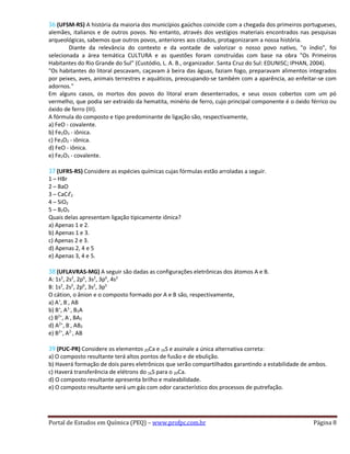 36 (UFSM-RS) A história da maioria dos municípios gaúchos coincide com a chegada dos primeiros portugueses,
alemães, italianos e de outros povos. No entanto, através dos vestígios materiais encontrados nas pesquisas
arqueológicas, sabemos que outros povos, anteriores aos citados, protagonizaram a nossa história.
Diante da relevância do contexto e da vontade de valorizar o nosso povo nativo, "o índio", foi
selecionada a área temática CULTURA e as questões foram construídas com base na obra "Os Primeiros
Habitantes do Rio Grande do Sul" (Custódio, L. A. B., organizador. Santa Cruz do Sul: EDUNISC; IPHAN, 2004).
"Os habitantes do litoral pescavam, caçavam à beira das águas, faziam fogo, preparavam alimentos integrados
por peixes, aves, animais terrestres e aquáticos, preocupando-se também com a aparência, ao enfeitar-se com
adornos."
Em alguns casos, os mortos dos povos do litoral eram desenterrados, e seus ossos cobertos com um pó
vermelho, que podia ser extraído da hematita, minério de ferro, cujo principal componente é o óxido férrico ou
óxido de ferro (III).
A fórmula do composto e tipo predominante de ligação são, respectivamente,
a) FeO - covalente.
b) Fe2O3 - iônica.
c) Fe3O2 - iônica.
d) FeO - iônica.
e) Fe2O3 - covalente.
37 (UFRS-RS) Considere as espécies químicas cujas fórmulas estão arroladas a seguir.
1 – HBr
2 – BaO
3 – CaCℓ2
4 – SiO2
5 – B2O3
Quais delas apresentam ligação tipicamente iônica?
a) Apenas 1 e 2.
b) Apenas 1 e 3.
c) Apenas 2 e 3.
d) Apenas 2, 4 e 5
e) Apenas 3, 4 e 5.
38 (UFLAVRAS-MG) A seguir são dadas as configurações eletrônicas dos átomos A e B.
A: 1s2
, 2s2
, 2p6
, 3s2
, 3p6
, 4s2
B: 1s2
, 2s2
, 2p6
, 3s2
, 3p5
O cátion, o ânion e o composto formado por A e B são, respectivamente,
a) A+
, B­
, AB
b) B+
, A1-
, B2A
c) B2+
, A­
, BA2
d) A2+
, B­
, AB2
e) B2+
, A2-
, AB
39 (PUC-PR) Considere os elementos 20Ca e 16S e assinale a única alternativa correta:
a) O composto resultante terá altos pontos de fusão e de ebulição.
b) Haverá formação de dois pares eletrônicos que serão compartilhados garantindo a estabilidade de ambos.
c) Haverá transferência de elétrons do 16S para o 20Ca.
d) O composto resultante apresenta brilho e maleabilidade.
e) O composto resultante será um gás com odor característico dos processos de putrefação.
Portal de Estudos em Química (PEQ) – www.profpc.com.br Página 8
 