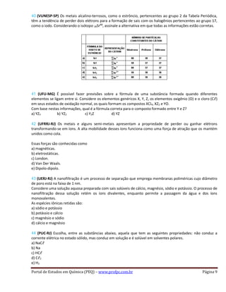 40 (VUNESP-SP) Os metais alcalino-terrosos, como o estrôncio, pertencentes ao grupo 2 da Tabela Periódica,
têm a tendência de perder dois elétrons para a formação de sais com os halogênios pertencentes ao grupo 17,
como o iodo. Considerando o isótopo 38Sr88
, assinale a alternativa em que todas as informações estão corretas.
41 (UFU-MG) É possível fazer previsões sobre a fórmula de uma substância formada quando diferentes
elementos se ligam entre si. Considere os elementos genéricos X, Y, Z, os elementos oxigênio (O) e o cloro (Cℓ)
em seus estados de oxidação normal, os quais formam os compostos XCl4, XZ2 e YO.
Com base nestas informações, qual é a fórmula correta para o composto formado entre Y e Z?
a) YZ3 b) YZ2 c) Y2Z d) YZ
42 (UFRRJ-RJ) Os metais e alguns semi-metais apresentam a propriedade de perder ou ganhar elétrons
transformando-se em íons. A alta mobilidade desses íons funciona como uma força de atração que os mantém
unidos como cola.
Essas forças são conhecidas como
a) magnéticas.
b) eletrostáticas.
c) London.
d) Van Der Waals.
e) Dipolo-dipolo.
43 (UERJ-RJ) A nanofiltração é um processo de separação que emprega membranas poliméricas cujo diâmetro
de poro está na faixa de 1 nm.
Considere uma solução aquosa preparada com sais solúveis de cálcio, magnésio, sódio e potássio. O processo de
nanofiltração dessa solução retém os íons divalentes, enquanto permite a passagem da água e dos íons
monovalentes.
As espécies iônicas retidas são:
a) sódio e potássio
b) potássio e cálcio
c) magnésio e sódio
d) cálcio e magnésio
44 (PUC-RJ) Escolha, entre as substâncias abaixo, aquela que tem as seguintes propriedades: não conduz a
corrente elétrica no estado sólido, mas conduz em solução e é solúvel em solventes polares.
a) NaCℓ
b) Na
c) HCℓ
d) Cℓ2
e) H2
Portal de Estudos em Química (PEQ) – www.profpc.com.br Página 9
 