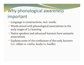 Why phonological awareness 
important 
 Language is constructions, incl. words. 
 Words stored with phonological associations in the 
early stages of L2 learning 
 Native speakers and advanced learners have semantic 
associations 
 Explains some of the confusions of the early learners 
(i.e. vähän vs. vanha, koulu vs. kuolla) 
 