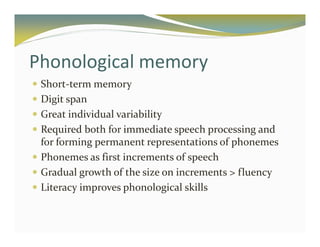 Phonological memory 
 Short-term memory 
 Digit span 
 Great individual variability 
 Required both for immediate speech processing and 
for forming permanent representations of phonemes 
 Phonemes as first increments of speech 
 Gradual growth of the size on increments  fluency 
 Literacy improves phonological skills 
 
