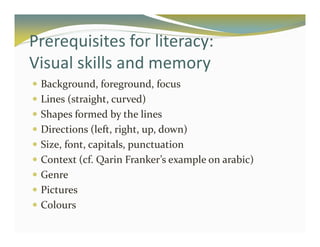 Prerequisites for literacy: 
Visual skills and memory 
 Background, foreground, focus 
 Lines (straight, curved) 
 Shapes formed by the lines 
 Directions (left, right, up, down) 
 Size, font, capitals, punctuation 
 Context (cf. Qarin Franker’s example on arabic) 
 Genre 
 Pictures 
 Colours 
 