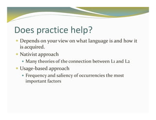 Does practice help? 
 Depends on your view on what language is and how it 
is acquired. 
 Nativist approach 
 Many theories of the connection between L1 and L2 
 Usage-based approach 
 Frequency and saliency of occurrencies the most 
important factors 
 
