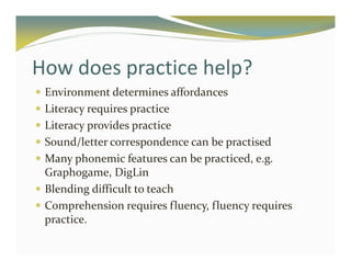 How does practice help? 
 Environment determines affordances 
 Literacy requires practice 
 Literacy provides practice 
 Sound/letter correspondence can be practised 
 Many phonemic features can be practiced, e.g. 
Graphogame, DigLin 
 Blending difficult to teach 
 Comprehension requires fluency, fluency requires 
practice. 
 