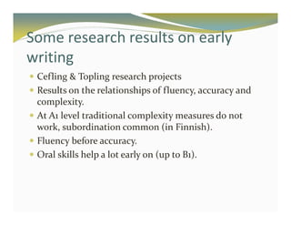Some research results on early 
writing 
 Cefling  Topling research projects 
 Results on the relationships of fluency, accuracy and 
complexity. 
 At A1 level traditional complexitymeasures do not 
work, subordination common (in Finnish). 
 Fluency before accuracy. 
 Oral skills help a lot early on (up to B1). 
 