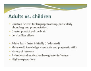 Adults vs. children 
 Children ”wired” for language learning, particularly 
phonology and pronunciation. 
 Greater plasticity of the brain 
 Less L1 filter effects 
 Adults learn faster inititally (if educated) 
 More world knowledge  semantic and pragmatic skills 
 Variety of interests 
 Attitudes and motivation have greater influence 
 Higher expectations 
 