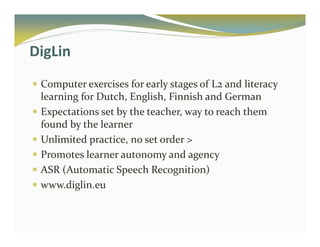 DigLin 
 Computer exercises for early stages of L2 and literacy 
learning for Dutch, English, Finnish and German 
 Expectations set by the teacher, way to reach them 
found by the learner 
 Unlimited practice, no set order  
 Promotes learner autonomy and agency 
 ASR (Automatic Speech Recognition) 
 www.diglin.eu 
 