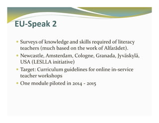 EU-Speak 2 
 Surveys of knowledge and skills required of literacy 
teachers (much based on the work of Alfarådet). 
 Newcastle, Amsterdam, Cologne, Granada, Jyväskylä, 
USA (LESLLA initiative) 
 Target: Curriculum guidelines for online in-service 
teacher workshops 
 One module piloted in 2014 - 2015 
 