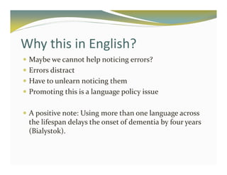 Why this in English? 
 Maybe we cannot help noticing errors? 
 Errors distract 
 Have to unlearn noticing them 
 Promoting this is a language policy issue 
 A positive note: Using more than one language across 
the lifespan delays the onset of dementia by four years 
(Bialystok). 
 