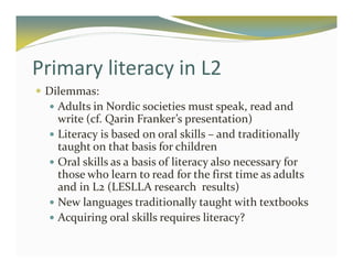 Primary literacy in L2 
 Dilemmas: 
 Adults in Nordic societies must speak, read and 
write (cf. Qarin Franker’s presentation) 
 Literacy is based on oral skills – and traditionally 
taught on that basis for children 
 Oral skills as a basis of literacy also necessary for 
those who learn to read for the first time as adults 
and in L2 (LESLLA research results) 
 New languages traditionally taught with textbooks 
 Acquiring oral skills requires literacy? 
 