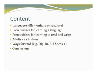 Content 
 Language skills – unitary or separate? 
 Prerequisites for learning a language 
 Prerequisites for learning to read and write 
 Adults vs. children 
 Ways forward (e.g. DigLin, EU-Speak 2) 
 Conclusions 
 