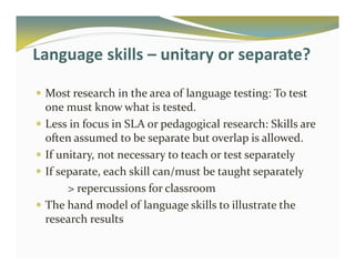 Language skills – unitary or separate? 
 Most research in the area of language testing: To test 
one must know what is tested. 
 Less in focus in SLA or pedagogical research: Skills are 
often assumed to be separate but overlap is allowed. 
 If unitary, not necessary to teach or test separately 
 If separate, each skill can/must be taught separately 
 repercussions for classroom 
 The hand model of language skills to illustrate the 
research results 
 