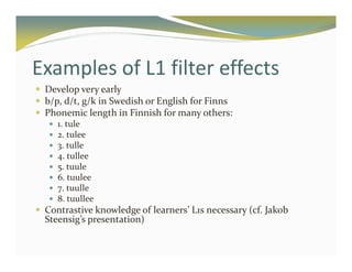 Examples of L1 filter effects 
 Develop very early 
 b/p, d/t, g/k in Swedish or English for Finns 
 Phonemic length in Finnish for many others: 
 1. tule 
 2. tulee 
 3. tulle 
 4. tullee 
 5. tuule 
 6. tuulee 
 7. tuulle 
 8. tuullee 
 Contrastive knowledge of learners’ L1s necessary (cf. Jakob 
Steensig’s presentation) 
 